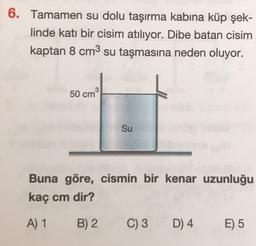 6. Tamamen su dolu taşırma kabına küp şek-
linde katı bir cisim atılıyor. Dibe batan cisim
kaptan 8 cm3 su taşmasına neden oluyor.
3
50 cm
Su
Buna göre, cismin bir kenar uzunluğu
kaç cm dir?
A) 1
B) 2
C) 3
D) 4
E) 5
