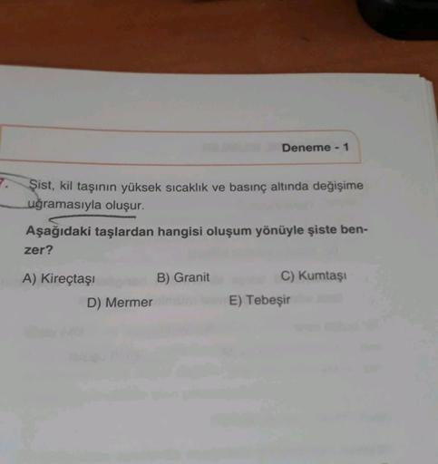 Deneme - 1
7.
Şist, kil taşının yüksek sıcaklık ve basınç altında değişime
uğramasıyla oluşur.
Aşağıdaki taşlardan hangisi oluşum yönüyle şiste ben-
zer?
A) Kireçtaşı
B) Granit
D) Mermer
C) Kumtasi
E) Tebeşir