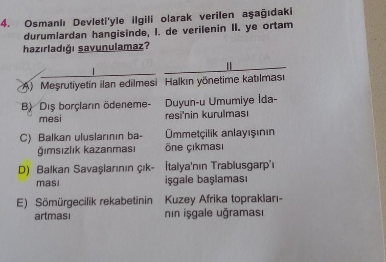 4.
Osmanlı Devleti'yle ilgili olarak verilen aşağıdaki
durumlardan hangisinde, I. de verilenin II. ye ortam
hazırladığı savunulamaz?
II
A) Meşrutiyetin ilan edilmesi Halkın yönetime katılması
B) Dış borçların ödeneme- Duyun-u Umumiye ida-
mesi
resi'nin kurulması
C) Balkan uluslarının ba- Ümmetçilik anlayışının
ğımsızlık kazanması öne çıkması
D) Balkan Savaşlarının çık- İtalya'nın Trablusgarp'ı
işgale başlaması
E) Sömürgecilik rekabetinin Kuzey Afrika toprakları-
artması
nin işgale uğraması
ması