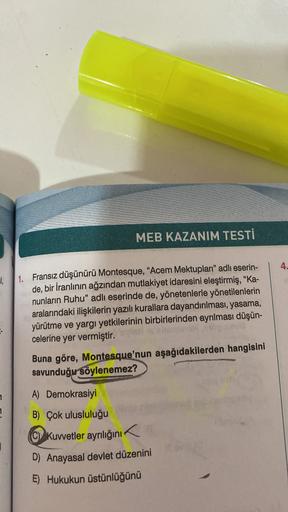 MEB KAZANIM TESTİ
4.
!
1. Fransız düşünürü Montesque, “Acem Mektupları" adlı eserin-
de, bir İranlının ağzından mutlakiyet idaresini eleştirmiş, "Ka-
nunların Ruhu" adlı eserinde de, yönetenlerle yönetilenlerin
aralarındaki ilişkilerin yazılı kurallara dayandırılması, yasama,
yürütme ve yargı yetkilerinin birbirlerinden ayrılması düşün-
celerine yer vermiştir.
Buna göre, Montesque'nun aşağıdakilerden hangisini
savunduğu
söylenemez?
1
A) Demokrasiyi
7
B) Çok ulusluluğu
Kuvvetler ayrılığını
D) Anayasal devlet düzenini
E) Hukukun üstünlüğünü