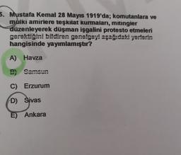 5. Mustafa Kemal 28 Mayıs 1919'da; komutanlara ve
muiki amiriere teşkilat kurmaları, mitingier
düzenleyerek düşman işgalini protesto etmeleri
gerektiğini bildiren genelgeyi aşağıdaki yerlerin
hangisinde yayımlamıştır?
A) Havza
B) Samsun
C) Erzurum
D) Sivas
E) Ankara
