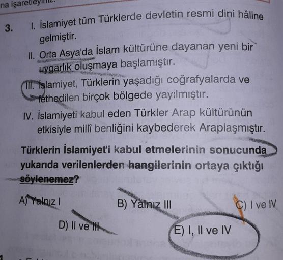 3.
wowoww.be
na işare
1. İslamiyet tüm Türklerde devletin resmi dini hâline
gelmiştir.
II. Orta Asya'da İslam kültürüne dayanan yeni bir
uygarlık oluşmaya başlamıştır.
11. İslamiyet, Türklerin yaşadığı coğrafyalarda ve
fethedilen birçok bölgede yay:lmıştır.
IV. İslamiyeti kabul eden Türkler Arap kültürünün
etkisiyle millî benliğini kaybederek Araplaşmıştır.
Türklerin İslamiyet'i kabul etmelerinin sonucunda
yukarıda verilenlerden hangilerinin ortaya çıktığı
söylenemez?
A) Yalnız!
B) Yalnız III
C) I ve IV
D) Il velik
E) I, II ve IV