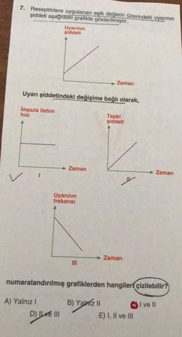 7. Reseptörlere uygulanan eşik değerin üzerindeki uyarının
şiddeti aşağıdaki grafikte gösterilmiştir.
Uyarının
şiddeti
Zaman
Uyarı şiddetindeki değişime bağlı olarak,
Impuls iletim
hizi
Tepki
şiddeti
Zaman
Zaman
Uyarının
frekansı
Zaman
numaralandırılmış grafiklerden hangileri çizilebilir?
A) Yalnız!
D) Il ve III
B) Yalniz 11
E) I, II ve III
I ve II
