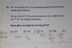 13. Bir sıvı türünün 40 °C’lik ortamda her saat %2'sinin buhar-
laştığı gözlemleniyor.
Bu sivi türü 40 °C’lik ortama bırakılıyor ve 2. saatin sonun-
da 75.10-4 gr olduğu belirleniyor.
Buna göre, en başta bu sıvı kaç gr'dır?
B) 1,50
C) 1,75
D) 1,85
200 A) 1,25
E) 2
68x
88x
SED
000
1 GOX
25
7 X 5
X.5