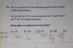 13. Bir sıvı türünün 40 °C’lik ortamda her saat %2'sinin buhar-
laştığı gözlemleniyor.
Bu sivi türü 40 °C’lik ortama bırakılıyor ve 2. saatin sonun-
da 75.10-4 gr olduğu belirleniyor.
Buna göre, en başta bu sıvı kaç gr'dır?
B) 1,50
C) 1,75
D) 1,85
200 A) 1,25
E) 2
68x
88x
SED
000
1 GOX
25
7 X 5
X.5
