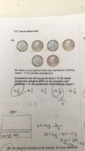 TYT/Temel Matematik
3
29.
Bir baba üç çocuğuna 6 tane aynı tarihlerde üretilmiş
metal 1 TL'lik paraları paylaştırıyor.
Çocukların her biri en az bir tane 1 TL'lik metal
paralardan aldığına göre, bu üç çocuğun eşit
miktarda 1 TL'lik paralardan alma olasılığ
