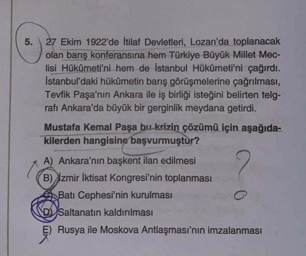 5.
27 Ekim 1922'de İtilaf Devletleri, Lozan'da toplanacak
olan barış konferansına hem Türkiye Büyük Millet Mec-
lisi Hükûmeti'ni hem de İstanbul Hükûmeti'ni çağırdı.
İstanbul'daki hükümetin barış görüşmelerine çağrılması,
Tevfik Paşa'nın Ankara ile iş birliği isteğini belirten telg-
rafı Ankara'da büyük bir gerginlik meydana getirdi.
Mustafa Kemal Paşa bu krizin çözümü için aşağıda-
kilerden hangisine başvurmuştur?
A) Ankara'nın başkent ilan edilmesi
B) İzmir İktisat Kongresi'nin toplanması
Batı Cephesi'nin kurulması
Saltanatın kaldırılması
Rusya ile Moskova Antlaşması'nın imzalanması
o