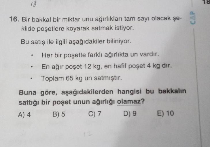 12
16. Bir bakkal bir miktar unu ağırlıkları tam sayı olacak şe-
kilde poşetlere koyarak satmak istiyor.
Bu satış ile ilgili aşağıdakiler biliniyor.
.
Her bir poşette farklı ağırlıkta un vardır.
En ağır poşet 12 kg, en hafif poşet 4 kg dir.
Toplam 65 kg un