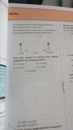 Karma
1.
Bir ormanda bulunan A ve B yangin gözetleme ku-
leleri arasında 10 km uzaklık vardır.
Bu ormanda çikan bir yangin ile A ve B kulelerinin
konumu, sekildeki gibi bir üçgen oluşturmuştur.
kas santys
A) 1152
40
50
Akules
10 km
B kulesi
4. a, b ve
Buna