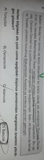 2.
Balkan Savaşı'nın birinci ve ikinci dönemleri bir bütün olarak ele alındığında Osmanlı Devle-
ti'nin bu savaşla Balkanlardaki siyasi varlığının ortadan kalktığı sonucuna ulaşılabilir. Bu sa-
vaş, Osmanlı Devleti'nin iç politikasındaki dengeleri de değiştirmiştir. Bab-ı Ali Baskını ile İttihat
ve Terakki yönetimi kurulmuş Balkanlardan Anadolu'ya binlerce göçmen gelmiştir.
Verilen bilgideki altı çizili cümle aşağıdaki düşünce akımlarından hangisinin önemini yitirdi-
ğini gösterir?
A) Türkçülük
B) Osmanlıcılık
C) Islamcılık
D) Batıcılık