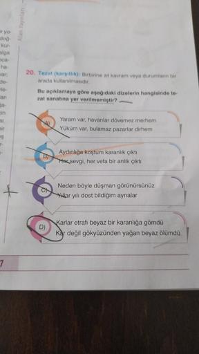 Alan Yayınları
ir yo.
dog
kur
alga
ca
ha-
Jar;
de-
20. Tezat (karşitlik): Birbirine zit kavram veya durumların bir
arada kullanılmasıdır.
Bu açıklamaya göre aşağıdaki dizelerin hangisinde te
zat sanatına yer verilmemiştir?
an
ja-
in
ar
Yaram var, havanlar dövemez merhem
Yüküm var, bulamaz pazarlar dirhem
bir
iş
Aydınlığa koştum karanlık çıktı
Hor sevgi, her vefa bir anlık çıktı
+
Neden böyle düşman görünürsünüz
Yillar yılı dost bildiğim aynalar
D)
Karlar etrafı beyaz bir karanlığa gömdü
Kar değil gökyüzünden yağan beyaz ölümdu
7