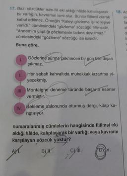 18. Ad
SIS
fa
17. Bazı sözcükler isim-fiil eki aldığı hâlde kalıplaşarak
bir varlığın, kavramın ismi olur. Bunlar fiilimsi olarak
kabul edilmez. Örneğin "Kaleyi gözleme işi iki kişiye
verildi." cümlesindeki "gözleme" sözcüğü fiilimsidir,
"Annemim yaptığı gözlemenin tadına doyulmaz."
cümlesindeki "gözleme" sözcüğü ise isimdir.
Buna göre,
a
1.
Gözlerine sürme çekmeden bir gün bile dışarı
çıkmaz.
II.
Her sabah kahvaltıda muhakkak kızartma yi-
yecekmiş.
III. Montaigne deneme türünde başarılı eserler
vermiştir.
IV.
Bekleme salonunda oturmuş dergi, kitap ka-
niştiriyor.
numaralanmış cümlelerin hangisinde fiilimsi eki
aldığı hâlde, kalıplaşarak bir varlığı veya kavramı
karşılayan sözcük yoktur?
AT.
)
Wym.
B) H.
D).