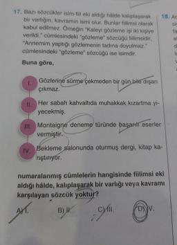 18. Ad
SIS
fa
17. Bazı sözcükler isim-fiil eki aldığı hâlde kalıplaşarak
bir varlığın, kavramın ismi olur. Bunlar fiilimsi olarak
kabul edilmez. Örneğin "Kaleyi gözleme işi iki kişiye
verildi." cümlesindeki "gözleme" sözcüğü fiilimsidir,
"Annemim yaptığı gözlemenin tadına doyulmaz."
cümlesindeki "gözleme" sözcüğü ise isimdir.
Buna göre,
a
1.
Gözlerine sürme çekmeden bir gün bile dışarı
çıkmaz.
II.
Her sabah kahvaltıda muhakkak kızartma yi-
yecekmiş.
III. Montaigne deneme türünde başarılı eserler
vermiştir.
IV.
Bekleme salonunda oturmuş dergi, kitap ka-
niştiriyor.
numaralanmış cümlelerin hangisinde fiilimsi eki
aldığı hâlde, kalıplaşarak bir varlığı veya kavramı
karşılayan sözcük yoktur?
AT.
)
Wym.
B) H.
D).
