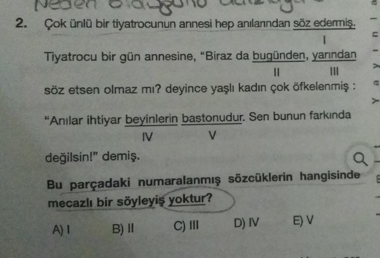 Veo
2. Çok ünlü bir tiyatrocunun annesi hep anılanndan söz edermiş.
1
Tiyatrocu bir gün annesine, "Biraz da bugünden, yarından
II
söz etsen olmaz mı? deyince yaşlı kadın çok öfkelenmiş :
u 1
a y
"Anılar ihtiyar beyinlerin bastonudur. Sen bunun farkında
IV
