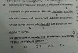Veo
2. Çok ünlü bir tiyatrocunun annesi hep anılanndan söz edermiş.
1
Tiyatrocu bir gün annesine, "Biraz da bugünden, yarından
II
söz etsen olmaz mı? deyince yaşlı kadın çok öfkelenmiş :
u 1
a y
"Anılar ihtiyar beyinlerin bastonudur. Sen bunun farkında
IV
V
değilsin!" demiş.
Q
Bu parçadaki numaralanmış sözcüklerin hangisinde
mecazlı bir söyleyiş yoktur?
A)! B) II C) III D) IV E) V
