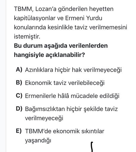 TBMM, Lozan'a gönderilen heyetten
kapitülasyonlar ve Ermeni Yurdu
konularında kesinlikle taviz verilmemesini
istemiştir.
Bu durum aşağıda verilenlerden
hangisiyle açıklanabilir?
A) Azınlıklara hiçbir hak verilmeyeceği
B) Ekonomik taviz verilebileceği
C) Ermenilerle hâlâ mücadele edildiği
D) Bağımsızlıktan hiçbir şekilde taviz
verilmeyeceği
E) TBMM'de ekonomik sıkıntılar
yaşandığı