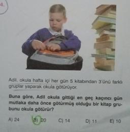 4.
Adil, okula hafta içi her gün 5 kitabından 3'ünü farklı
gruplar yaparak okula götürüyor.
Buna göre, Adil okula gittiği en geç kaçıncı gün
mutlaka daha önce götürmüş olduğu bir kitap gru-
bunu okula götürür?
A) 24
B) 20
C) 14
D) 11
E) 10