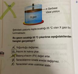 2
10.
Serbest
ideal piston
X gazi
Şekideki pistonlu kapta sıcaklığı 25 °C olan X gazı bu-
lunmaktadır.
Bu gazın sıcaklığı 50 °C çıkarılırsa aşağıdakilerden
hangisi gerçekleşir?
eis
mu
Yayınlan
A) Yoğunluğu değişmez.
B) Hacmi iki katına çıkar.
Basınçxhacim (P.V) değeri artar.
Taneciklerinin kinetik enerjisi değişmez.
E) Tanecikleri arası uzaklıklar azalır.