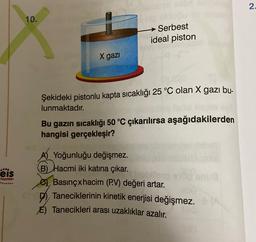 2
10.
Serbest
ideal piston
X gazi
Şekideki pistonlu kapta sıcaklığı 25 °C olan X gazı bu-
lunmaktadır.
Bu gazın sıcaklığı 50 °C çıkarılırsa aşağıdakilerden
hangisi gerçekleşir?
eis
mu
Yayınlan
A) Yoğunluğu değişmez.
B) Hacmi iki katına çıkar.
Basınçxhacim (P.V) değeri artar.
Taneciklerinin kinetik enerjisi değişmez.
E) Tanecikleri arası uzaklıklar azalır.
