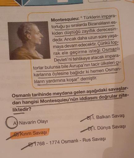 Montesquieu: "Türklerin impara-
torluğu şu sıralarda Bizanslıların es-
kiden düştüğü zayıflık derecesin-
dedir. Ancak daha uzun süre yaşa-
maya devam edecektir. Çünkü
top-
rak ele geçirme isteği Osmanlı
Devleti'ni tehlikeye atacak impara-
torlar bulunsa bile Avrupa'nın tacir ülkeleri çi-
karlarına öylesine bağlıdır ki hemen Osman-
lilarin yardımına koşar" demiştir
.
Osmanlı tarihinde meydana gelen aşağıdaki savaşlar-
dan hangisi Montesquieu'nün iddiasını doğrular nite-
liktedir?
B) 1. Balkan Savaş
A) Navarin Olayı
) I. Dünya Savaşı
sy Kırım Savaşı
E 1768 - 1774 Osmanlı-Rus Savaşı
