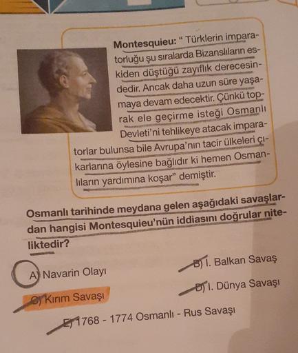 Montesquieu: "Türklerin impara-
torluğu şu sıralarda Bizanslıların es-
kiden düştüğü zayıflık derecesin-
dedir. Ancak daha uzun süre yaşa-
maya devam edecektir. Çünkü
top-
rak ele geçirme isteği Osmanlı
Devleti'ni tehlikeye atacak impara-
torlar bulunsa bi