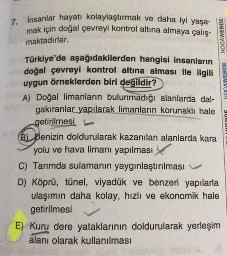 7. İnsanlar hayatı kolaylaştırmak ve daha iyi yaşa-
mak için doğal çevreyi kontrol altına almaya çalış-
HOCAWEBDE
maktadırlar.
HOGAWEBDE
AGROF
Türkiye'de aşağıdakilerden hangisi insanların
doğal çevreyi kontrol altına alması ile ilgili
uygun örneklerden biri degildir?
A) Doğal limanların bulunmadığı alanlarda dal-
gakıranlar yapılarak limanların korunakli hale
getirilmesi
(B) Denizin doldurularak kazanılan alanlarda kara
yolu ve hava limanı yapılması
C) Tarımda sulamanın yaygınlaştırılması
D) Köprü, tünel, viyadük ve benzeri yapılarla
ulaşımın daha kolay, hızlı ve ekonomik hale
getirilmesi
E) Kuru dere yataklarının doldurularak yerleşim
alanı olarak kullanılması