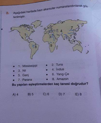 8.
Aşağıdaki haritada bazı akarsular numaralandırılarak gös-
terilmiştir.
7
I 8 4
6
30
5
ABD
8
1. Mississippi
2. Tuna
3. Nil
4. Indus
5. Ganj
6. Yang-Çe
7. Parana
8. Amazon
Bu yapılan eşleştirmelerden kaç tanesi doğrudur?
A) 4
B) 5
C) 6
D) 7
E) 8