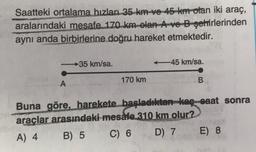 Saatteki ortalama hızları 35 km ve 45 km olan iki araç,
aralarındaki mesafe 170 km olan A ve B-şehirlerinden
aynı anda birbirlerine doğru hareket etmektedir.
→35 km/sa.
-45 km/sa.
A
170 km
B.
Buna göre, harekete başladıktan kaç saat sonra
araclar arasındaki mesafe 310 km olur?
A) 4 B) 5 C) 6 D) 7 E) 8