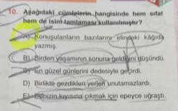 10. Aşağıdaki cümlelerin hangisinde hem sifat
hem de isim tamlamasi kullanılır?
Konuşulanların bazılarını elindeki kağıda
yazmış
B). Birden yaşamının sonuna geldiğini düşündü
by En güzel günlerini dedesiyle geçirdi.
"
D) Birlikte gezdikleri yerlen unutamazlardı.
El Benizin kıyısına çıkmak için epeyce uğraştı.
