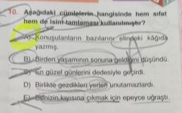 10. Aşağıdaki cümlelerin hangisinde hem sifat
hem de isim tamlamasi kullanılır?
Konuşulanların bazılarını elindeki kağıda
yazmış
B). Birden yaşamının sonuna geldiğini düşündü
by En güzel günlerini dedesiyle geçirdi.
"
D) Birlikte gezdikleri yerlen unutamazlardı.
El Benizin kıyısına çıkmak için epeyce uğraştı.
