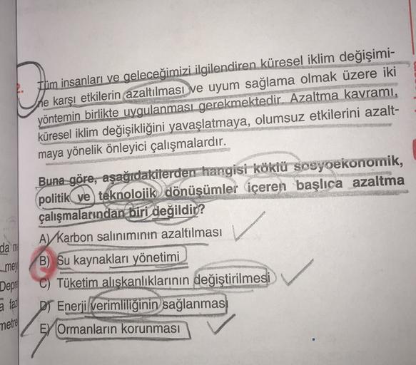 1. tüm insanları ve geleceğimizi ilgilendiren küresel iklim değişimi-
the karşı etkilerin azaltılması ve uyum sağlama olmak üzere iki
yöntemin birlikte uygulanması gerekmektedir. Azaltma kavramı,
küresel iklim değişikliğini yavaşlatmaya, olumsuz etkilerini azalt-
maya yönelik önleyici çalışmalardır.
✓
da m
mey
Depre
a fal
Buna göre, aşağıdakilerden hangisi köklü sosyoekonomik,
politik ve teknolojik dönüşümler içeren başlıca azaltma
çalışmalarından biri değildir?
A) Karbon salınımının azaltılması
B) Su kaynakları yönetimi
C) Tüketim alışkanlıklarının değiştirilmesi
D Enerji verimliliğinin sağlanmas
EY Ormanların korunması
metre