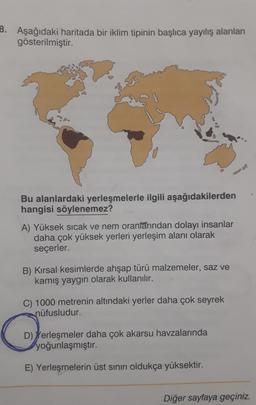 B. Aşağıdaki haritada bir iklim tipinin başlıca yayılış alanları
gösterilmiştir.
Bu alanlardaki yerleşmelerle ilgili aşağıdakilerden
hangisi söylenemez?
A) Yüksek sıcak ve nem oranlarından dolayı insanlar
daha çok yüksek yerleri yerleşim alanı olarak
seçerler.
B) Kırsal kesimlerde ahşap türü malzemeler, saz ve
kamış yaygın olarak kullanılır.
C) 1000 metrenin altındaki yerler daha çok seyrek
nüfusludur.
C
D) Yerleşmeler daha çok akarsu havzalarında
yoğunlaşmıştır.
E) Yerleşmelerin üst sınırı oldukça yüksektir.
Diğer sayfaya geçiniz.
