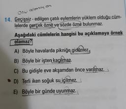 Onw alonoy on
14. Geçişsiz - edilgen çatılı eylemlerin yüklem olduğu cüm-
lelerde gerçek özne ve sözde özne bulunmaz.
Aşağıdaki cümlelerin hangisi bu açıklamaya örnek
olamaz?
A) Böyle havalarda pikniğe gidilmez.
B) Böyle bir işten kaçılmaz.
C) Bu gidişle eve akşamdan önce varılmaz.
• D) Terli iken soğuk su içilmez.
E E) Böyle bir günde uyunmaz.
