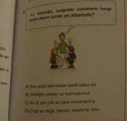 3.
"Az" sözcüğü, aşağıdaki cümlelerin hangi-
sinde deyim içinde yer almamıştır?
dür.
ta ger-
akit ve
duru-
A) Aza çoğa bakmadan teklifi kabul etti.
B) Verdiğim parayı az bulmuştunuz.
C) Bu iş için çok az para veriyorlarmış.
D) O da az değil, hemen onlarla bir oldu.