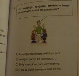 3.
"Az" sözcüğü, aşağıdaki cümlelerin hangi-
sinde deyim içinde yer almamıştır?
dür.
ta ger-
akit ve
duru-
A) Aza çoğa bakmadan teklifi kabul etti.
B) Verdiğim parayı az bulmuştunuz.
C) Bu iş için çok az para veriyorlarmış.
D) O da az değil, hemen onlarla bir oldu.
