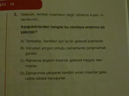 EST. 19
5. Gelecek, tembel insanların değil rahatina kiyan in.
sanlarindir.
Aşağıdakilerden hangisi bu cümleye anlamca en
yakındır?
A) Tembeller, kendileri için iyi bir gelecek planlarlar.
B) Vücudun yorgun olduğu zamanlarda çalışmamak
gerekir.
C) Rahatına düşkün insanlar gelecek kaygısı taşi-
mazlar.
D) Zamanında çalışarak kendini yoran insanlar gele-
cekte rahata kavuşurlar.