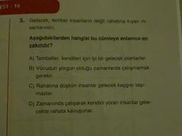 EST. 19
5. Gelecek, tembel insanların değil rahatina kiyan in.
sanlarindir.
Aşağıdakilerden hangisi bu cümleye anlamca en
yakındır?
A) Tembeller, kendileri için iyi bir gelecek planlarlar.
B) Vücudun yorgun olduğu zamanlarda çalışmamak
gerekir.
C) Rahatına düşkün insanlar gelecek kaygısı taşi-
mazlar.
D) Zamanında çalışarak kendini yoran insanlar gele-
cekte rahata kavuşurlar.
