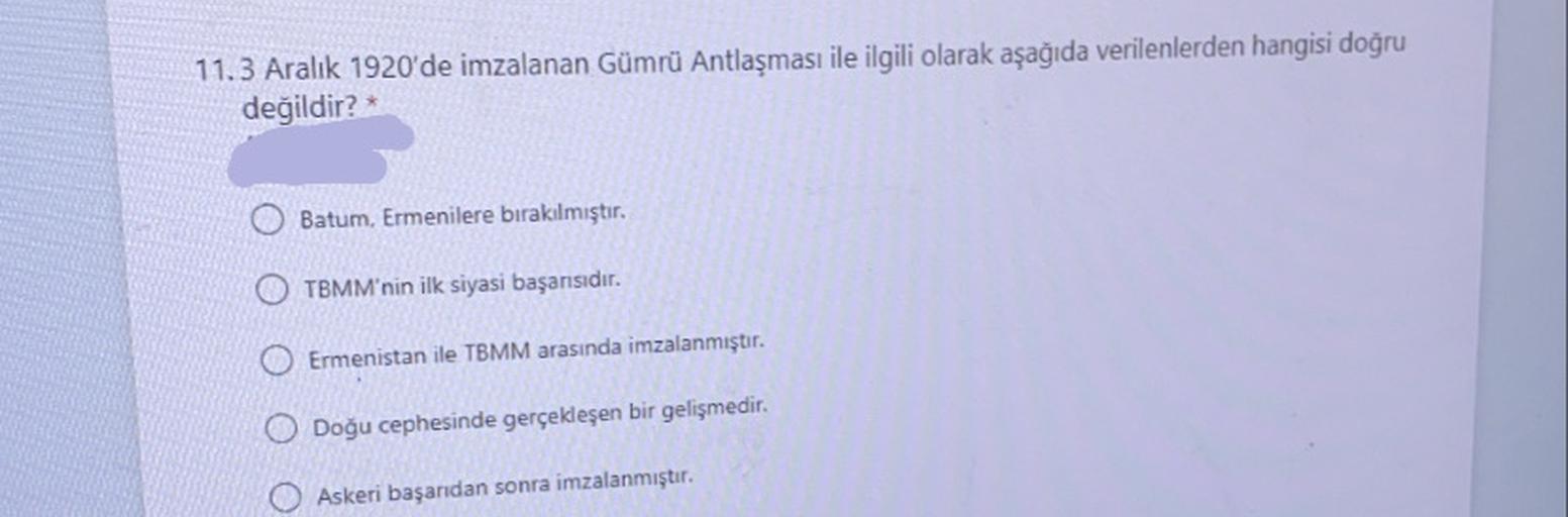 11.3 Aralık 1920'de imzalanan Gümrü Antlaşması ile ilgili olarak aşağıda verilenlerden hangisi doğru
değildir?
Batum. Ermenilere bırakılmıştır.
O TBMM'nin ilk siyasi başarısıdır.
Ermenistan ile TBMM arasında imzalanmıştır.
O Doğu cephesinde gerçekleşen bir gelişmedir.
Askeri başandan sonra imzalanmıştır.