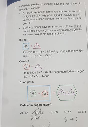 1. Aşağıdaki şekiller ve içindeki sayılarla ilgili şöyle bir
işlem tanımlanıyor.
Şekillerin kenar sayılarının toplamı tek ise sol şek-
lin içindeki sayı sağ şeklin içindeki sayıya bölünür
ve çıkan sonuçtan şekillerin kenar sayıları toplamı
çıkarılır.
Şekil