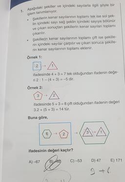 1. Aşağıdaki şekiller ve içindeki sayılarla ilgili şöyle bir
işlem tanımlanıyor.
Şekillerin kenar sayılarının toplamı tek ise sol şek-
lin içindeki sayı sağ şeklin içindeki sayıya bölünür
ve çıkan sonuçtan şekillerin kenar sayıları toplamı
çıkarılır.
Şekillerin kenar sayılarının toplamı çift ise şekille-
rin içindeki sayılar çarpılır ve çıkan sonuca şekille-
rin kenar sayılarının toplamı eklenir.
Örnek 1:
.
2
ifadesinde 4 + 3 = 7 tek olduğundan ifadenin değe-
ri 2:1 - (4 + 3) = -5 dir.
Örnek 2:
3
-A
2
ifadesinde 5+3= 8 çift olduğundan ifadenin değeri
3.2 + (5 + 3) = 14 tür.
+
Buna göre,
6
2
ifadesinin değeri kaçtır?
A) -67
B)
162
C) -53
D) 47
E) 171
g +6.
a
