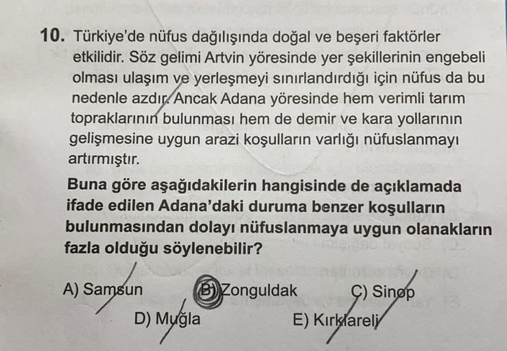10. Türkiye'de nüfus dağılışında doğal ve beşeri faktörler
etkilidir. Söz gelimi Artvin yöresinde yer şekillerinin engebeli
olması ulaşım ve yerleşmeyi sınırlandırdığı için nüfus da bu
nedenle azdır. Ancak Adana yöresinde hem verimli tarım
topraklarının bulunması hem de demir ve kara yollarının
gelişmesine uygun arazi koşulların varlığı nüfuslanmayı
artırmıştır.
Buna göre aşağıdakilerin hangisinde de açıklamada
ifade edilen Adana'daki duruma benzer koşulların
bulunmasından dolayı nüfuslanmaya uygun olanakların
fazla olduğu söylenebilir?
A) Samsun B) Zonguldak Ç) Sinop
D) Muğla
E) Kırklareli