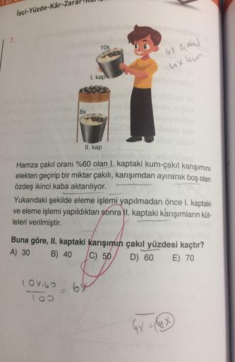 İşçi-Yüzde-Kâr-za
7.
10x
6X Gaul
uxhun
I. kap
8x
II. kap
Hamza çakıl oranı %60 olan I. kaptaki kum-çakıl karışımını
elekten geçirip bir miktar çakılı, karışımdan ayırarak boş olan
özdeş ikinci kaba aktarılıyor.
Yukarıdaki şekilde eleme işlemi yapılmadan ön