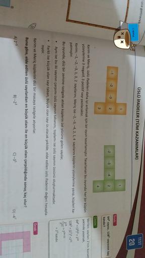 uca getirerek
ÜSLÜ İFADELER (TÜM KAZANIMLAR)
TEST
:( @#%&
20
X X
1
1
Ornek:
-1
-2
-3
2
-2
2
644
sayısı,
128?
sayısının kaç
katıdır?
3
4
Cozum:
Verilen sayılan 2'nin kuvvet
şeklinde yazarsak,
Kerim ve Meriç, üslü ifadeleri daha iyi anlamak için bir oyun tas