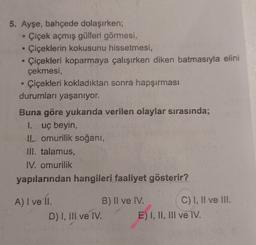 5. Ayşe, bahçede dolaşırken;
Çiçek açmış gülleri görmesi,
Çiçeklerin kokusunu hissetmesi,
Çiçekleri koparmaya çalışırken diken batmasıyla elini
çekmesi,
Çiçekleri kokladıktan sonra hapşırması
durumları yaşanıyor.
Buna göre yukarıda verilen olaylar sırasında;
1. uç beyin,
11. omurilik soğanı,
III. talamus,
IV. omurilik
yapılarından hangileri faaliyet gösterir?
A) I ve II.
B) II ve IV. C) I, II ve III.
D) I, III ve IV. E) I, II, III ve IV.
