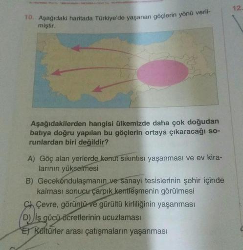12
10. Aşağıdaki haritada Türkiye'de yaşanan göçlerin yönü veril-
miştir.
Aşağıdakilerden hangisi ülkemizde daha çok doğudan
batıya doğru yapılan bu göçlerin ortaya çıkaracağı so-
runlardan biri değildir?
A) Göç alan yerlerde konut sıkıntısı yaşanması ve ev kira-
larının yükselmesi
B) Gecekondulaşmanın ve sanayi tesislerinin şehir içinde
kalması sonucu çarpık kentleşmenin görülmesi
C) Çevre, görüntü ve gürültü kirliliğinin yaşanması
D) iş gücü ücretlerinin ucuzlaması
Et Kaltürler arası çatışmaların yaşanması