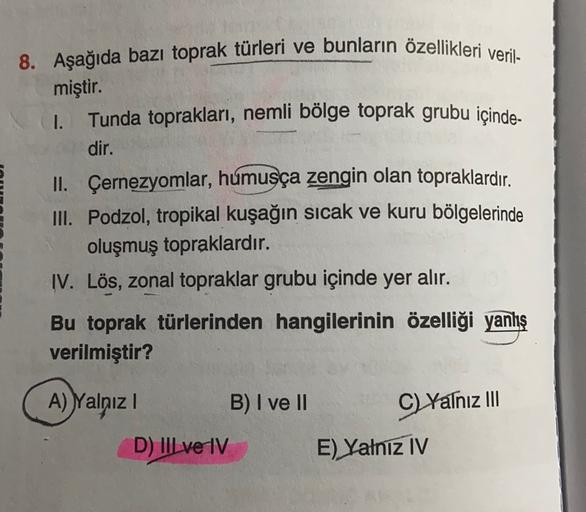 8. Aşağıda bazı toprak türleri ve bunların özellikleri veril-
miştir.
I. Tunda toprakları, nemli bölge toprak grubu içinde-
dir.
II. Çernezyomlar, humusça zengin olan topraklardır
.
III. Podzol, tropikal kuşağın sıcak ve kuru bölgelerinde
oluşmuş topraklardır.
IV. Lös, zonal topraklar grubu içinde yer alır.
Bu toprak türlerinden hangilerinin özelliği yanlış
verilmiştir?
A) Yalnız
B) I ve II
C) Yalnız III
E) Yalniz IV
D) IIl ve IV