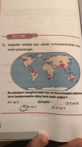 2017 / YGS
13. Aşağıdaki haritada bazı alanlar numaralandırılarak koyu
renkle gösterilmiştir.
IV
Bu alanların hangilerindeki kar ve buz erimeleri akarsu
ların beslenmesine daha fazla katkı sağlar?
A) I ve II
B) I ve IV
C) II ve III
Dil ve V
E) IV ve v
2