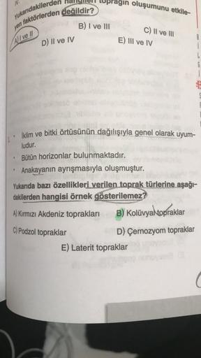 gın oluşumunu etkile-
Yukarıdakilerde
n faktörlerden değildir?
B) I ve 111
c) II ve 111
E) III ve IV
All ve //
D) II ve IV
8
i
6
İklim ve bitki örtüsünün dağılışıyla genel olarak uyum-
ludur.
Bütün horizonlar bulunmaktadır.
Anakayanın ayrışmasıyla oluşmuştur.
Yukarıda bazı özellikleri verilen toprak türlerine aşağı-
dakilerden hangisi örnek gösterilemez?
A) Kırmızı Akdeniz toprakları
B) Kolüvya topraklar
C) Podzol topraklar
D) Çernozyom topraklar
E) Laterit topraklar