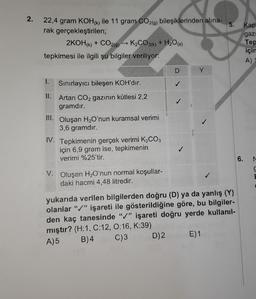 2.
5.
22,4 gram KOHK) ile 11 gram CO2(9) bileşiklerinden alina-
rak gerçekleştirilen;
2KOHK) + CO29) - K2CO3(k) + H2O(8)
tepkimesi ile ilgili şu bilgiler veriliyor:
Kap
gazi
Tep
için
A)
D
Y
1.
Sınırlayıcı bileşen KOH'dır.
II. Artan CO2 gazının kütlesi 2,2
gramdır.
III. Oluşan H,O'nun kuramsal verimi
3,6 gramdır.
IV. Tepkimenin gerçek verimi K2CO3
için 6,9 gram ise, tepkimenin
verimi %25'tir.
6.
N
V. Oluşan H2O'nun normal koşullar-
daki hacmi 4,48 litredir.
yukarıda verilen bilgilerden doğru (D) ya da yanlış (Y)
olanlar "/" işareti ile gösterildiğine göre, bu bilgiler-
den kaç tanesinde "/" işareti doğru yerde kullanıl-
mıştır? (H:1, C:12, 0:16, K:39)
A)5 B)4 C)3 D)2 E)1
