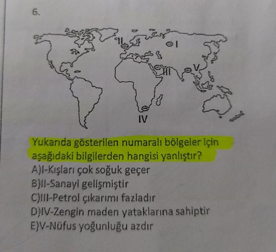 6.
AD
IV
Yukarıda gösterilen numaralı bölgeler için
aşağıdaki bilgilerden hangisi yanlıştır?
A)l-Kışları çok soğuk geçer
B)Il-Sanayi gelişmiştir
C)Il-Petrol çıkarımı fazladır
DJIV-Zengin maden yataklarına sahiptir
E)V-Nüfus yoğunluğu azdır